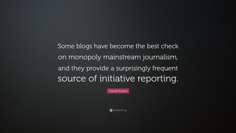 Harold Evans Quote: “Some blogs have become the best check on monopoly mainstream journalism, and they provide a surprisingly frequent source of initiative reporting.”