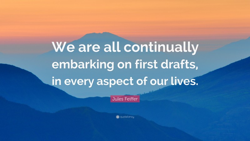Jules Feiffer Quote: “We are all continually embarking on first drafts, in every aspect of our lives.”