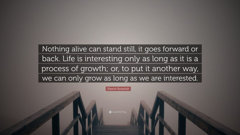 Eleanor Roosevelt Quote: “Nothing alive can stand still, it goes forward or back. Life is interesting only as long as it is a process of growth; or, to put it another way, we can only grow as long as we are interested.”