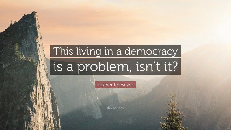 Eleanor Roosevelt Quote: “This living in a democracy is a problem, isn’t it?”