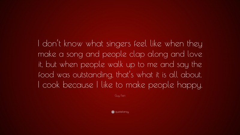 Guy Fieri Quote: “I don’t know what singers feel like when they make a song and people clap along and love it, but when people walk up to me and say the food was outstanding, that’s what it is all about. I cook because I like to make people happy.”