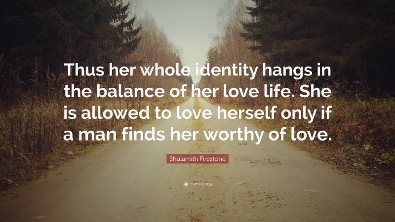 Shulamith Firestone Quote: “Thus her whole identity hangs in the balance of her love life. She is allowed to love herself only if a man finds her worthy of love.”