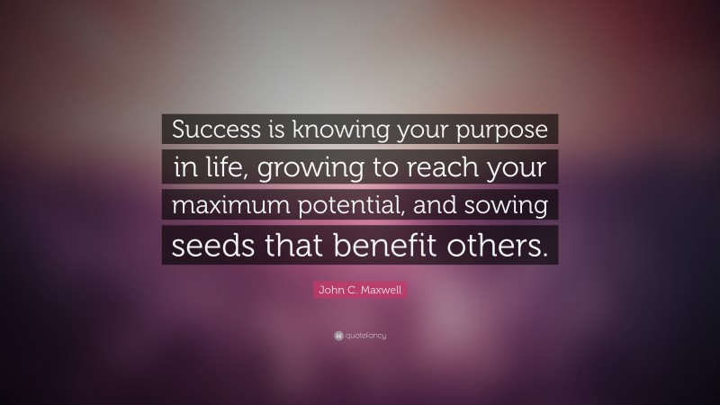 John C. Maxwell Quote: “Success is knowing your purpose in life, growing to reach your maximum potential, and sowing seeds that benefit others.”