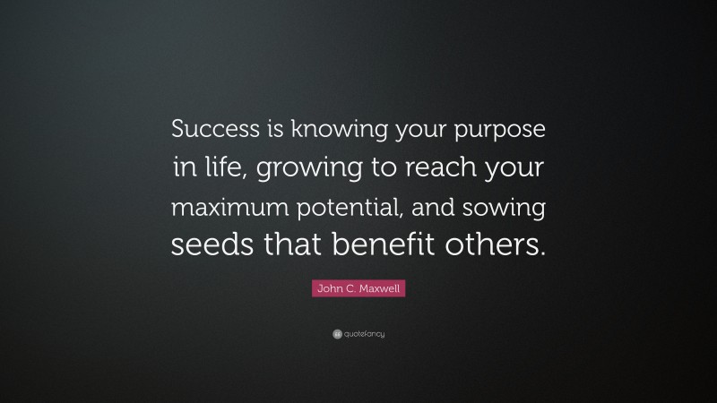 John C. Maxwell Quote: “Success is knowing your purpose in life, growing to reach your maximum potential, and sowing seeds that benefit others.”