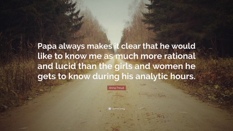 Anna Freud Quote: “Papa always makes it clear that he would like to know me as much more rational and lucid than the girls and women he gets to know during his analytic hours.”