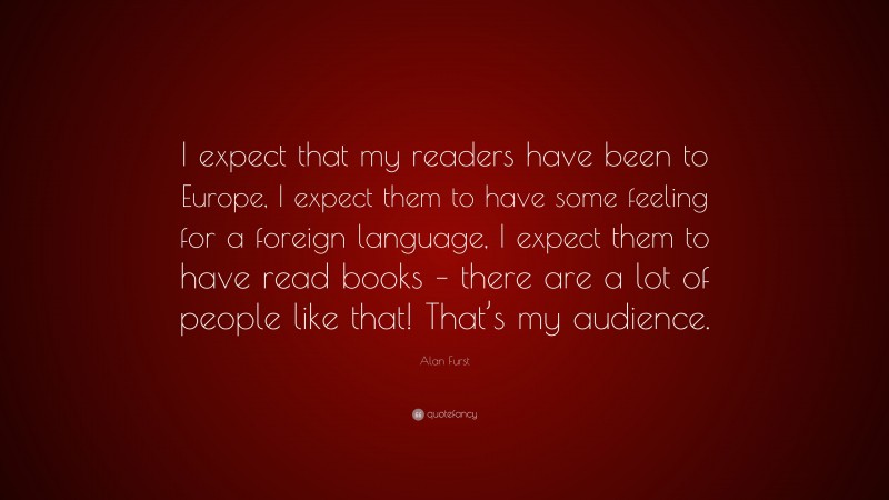 Alan Furst Quote: “I expect that my readers have been to Europe, I expect them to have some feeling for a foreign language, I expect them to have read books – there are a lot of people like that! That’s my audience.”