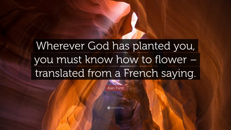 Alan Furst Quote: “Wherever God has planted you, you must know how to flower – translated from a French saying.”