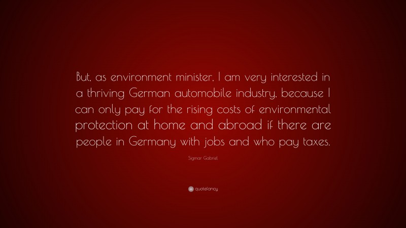 Sigmar Gabriel Quote: “But, as environment minister, I am very interested in a thriving German automobile industry, because I can only pay for the rising costs of environmental protection at home and abroad if there are people in Germany with jobs and who pay taxes.”