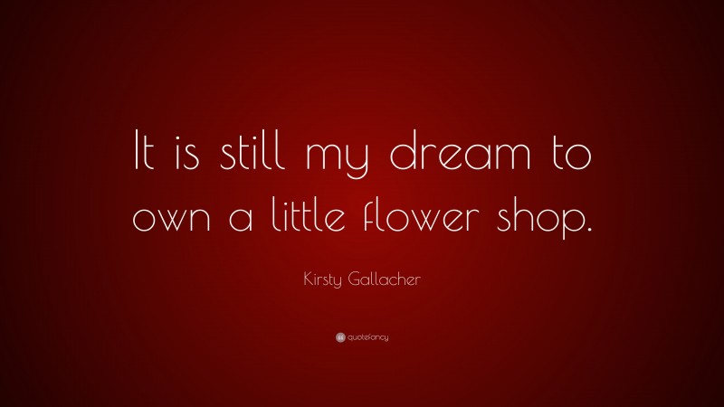 Kirsty Gallacher Quote: “It is still my dream to own a little flower shop.”