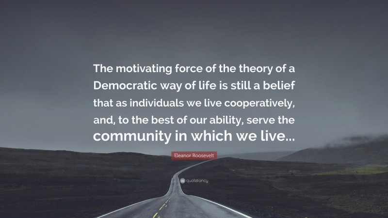 Eleanor Roosevelt Quote: “The motivating force of the theory of a Democratic way of life is still a belief that as individuals we live cooperatively, and, to the best of our ability, serve the community in which we live...”
