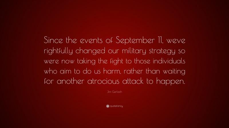 Jim Gerlach Quote: “Since the events of September 11, weve rightfully changed our military strategy so were now taking the fight to those individuals who aim to do us harm, rather than waiting for another atrocious attack to happen.”