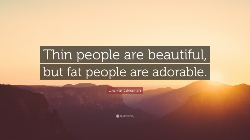 Jackie Gleason Quote: “Thin people are beautiful, but fat people are adorable.”