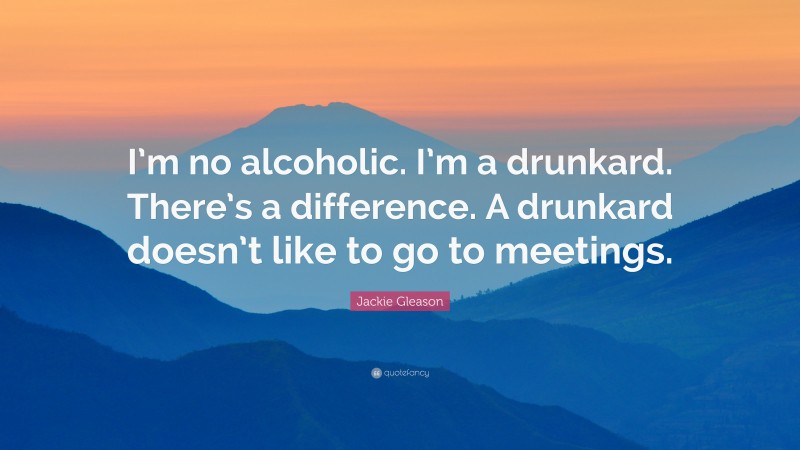 Jackie Gleason Quote: “I’m no alcoholic. I’m a drunkard. There’s a difference. A drunkard doesn’t like to go to meetings.”