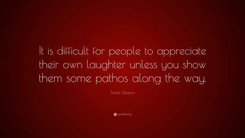 Jackie Gleason Quote: “It is difficult for people to appreciate their own laughter unless you show them some pathos along the way.”