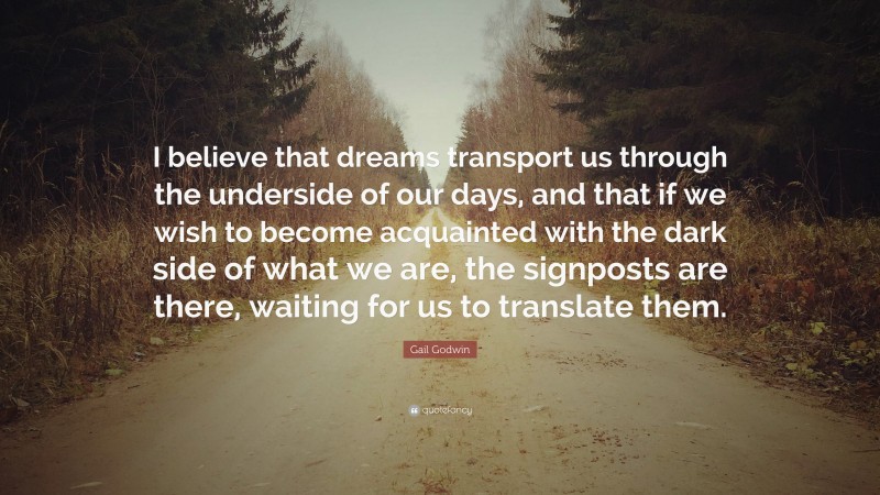 Gail Godwin Quote: “I believe that dreams transport us through the underside of our days, and that if we wish to become acquainted with the dark side of what we are, the signposts are there, waiting for us to translate them.”