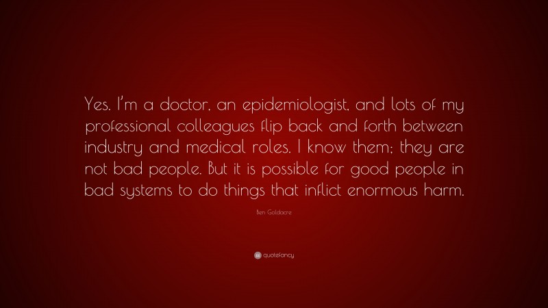 Ben Goldacre Quote: “Yes. I’m a doctor, an epidemiologist, and lots of my professional colleagues flip back and forth between industry and medical roles. I know them; they are not bad people. But it is possible for good people in bad systems to do things that inflict enormous harm.”