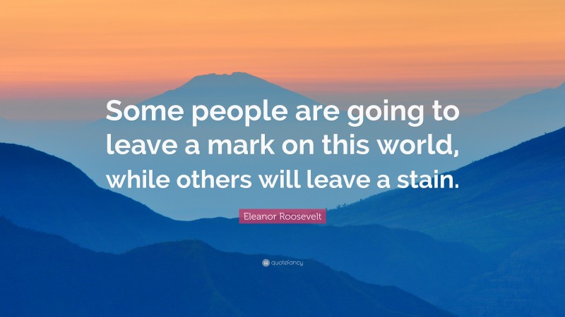 Eleanor Roosevelt Quote: “Some people are going to leave a mark on this world, while others will leave a stain.”