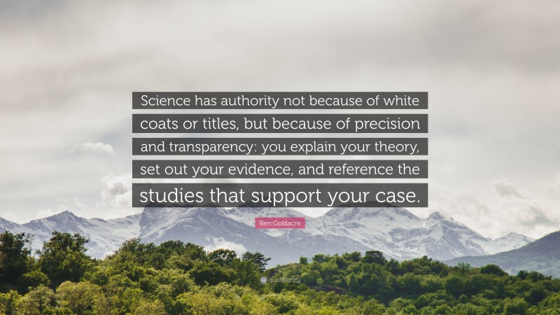 Ben Goldacre Quote: “Science has authority not because of white coats or titles, but because of precision and transparency: you explain your theory, set out your evidence, and reference the studies that support your case.”