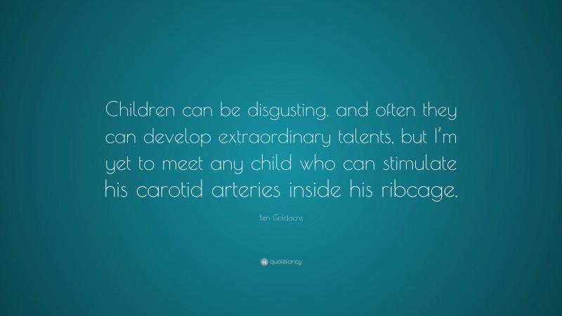 Ben Goldacre Quote: “Children can be disgusting, and often they can develop extraordinary talents, but I’m yet to meet any child who can stimulate his carotid arteries inside his ribcage.”
