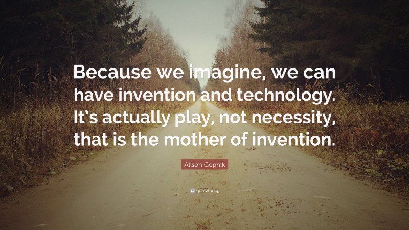 Alison Gopnik Quote: “Because we imagine, we can have invention and technology. It’s actually play, not necessity, that is the mother of invention.”