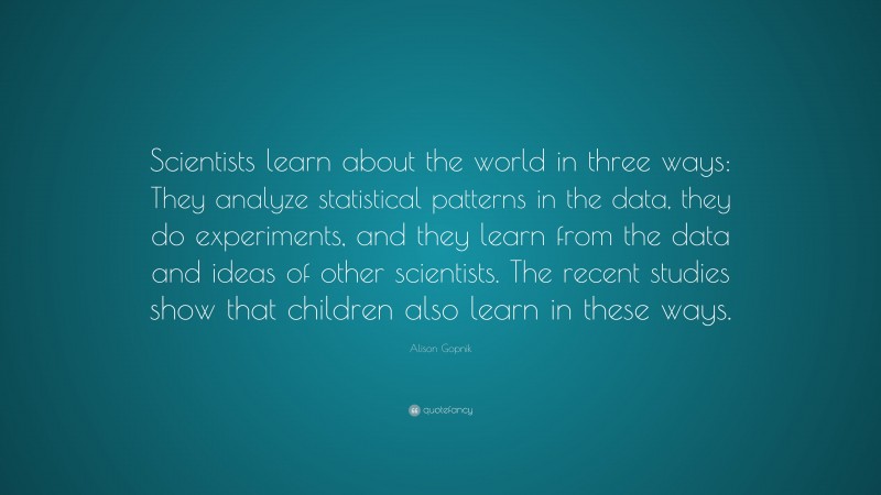 Alison Gopnik Quote: “Scientists learn about the world in three ways: They analyze statistical patterns in the data, they do experiments, and they learn from the data and ideas of other scientists. The recent studies show that children also learn in these ways.”