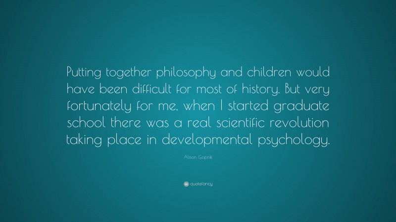 Alison Gopnik Quote: “Putting together philosophy and children would have been difficult for most of history. But very fortunately for me, when I started graduate school there was a real scientific revolution taking place in developmental psychology.”