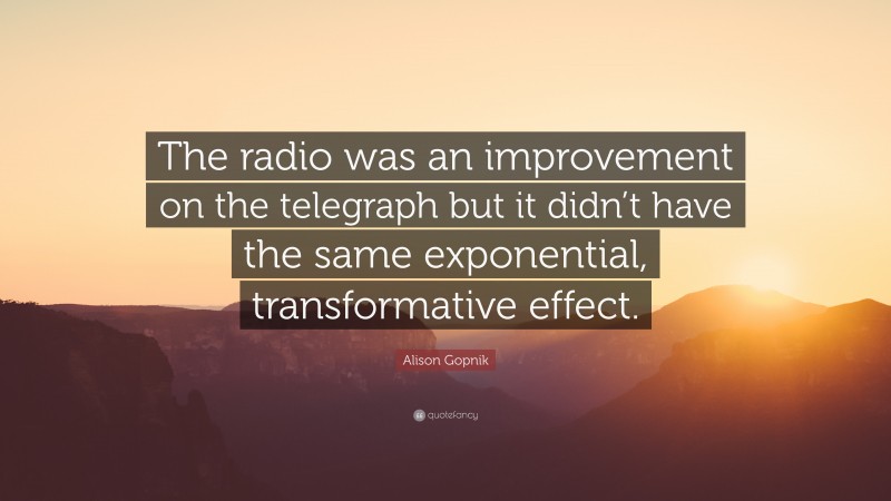 Alison Gopnik Quote: “The radio was an improvement on the telegraph but it didn’t have the same exponential, transformative effect.”