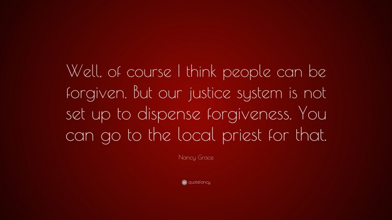 Nancy Grace Quote: “Well, of course I think people can be forgiven. But our justice system is not set up to dispense forgiveness. You can go to the local priest for that.”