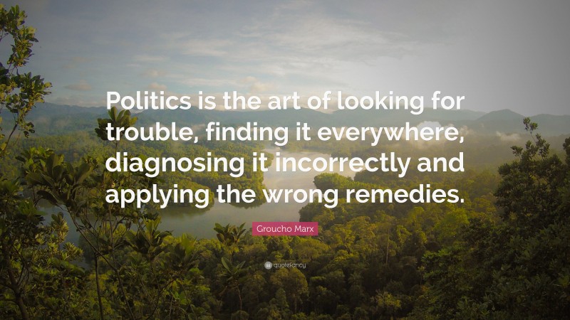 Groucho Marx Quote: “Politics is the art of looking for trouble, finding it everywhere, diagnosing it incorrectly and applying the wrong remedies.”