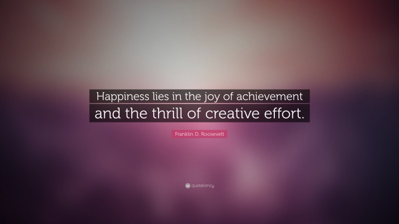 Franklin D. Roosevelt Quote: “Happiness lies in the joy of achievement and the thrill of creative effort.”