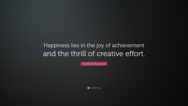 Franklin D. Roosevelt Quote: “Happiness lies in the joy of achievement and the thrill of creative effort.”