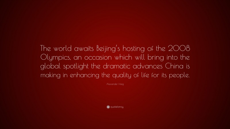 Alexander Haig Quote: “The world awaits Beijing’s hosting of the 2008 Olympics, an occasion which will bring into the global spotlight the dramatic advances China is making in enhancing the quality of life for its people.”