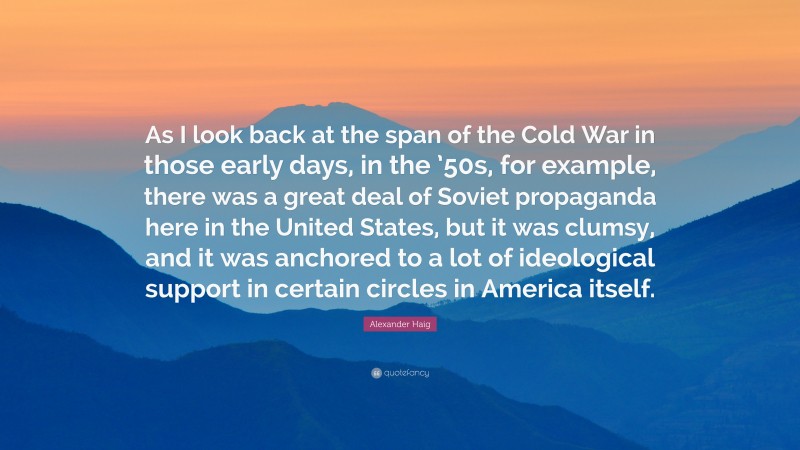 Alexander Haig Quote: “As I look back at the span of the Cold War in those early days, in the ’50s, for example, there was a great deal of Soviet propaganda here in the United States, but it was clumsy, and it was anchored to a lot of ideological support in certain circles in America itself.”