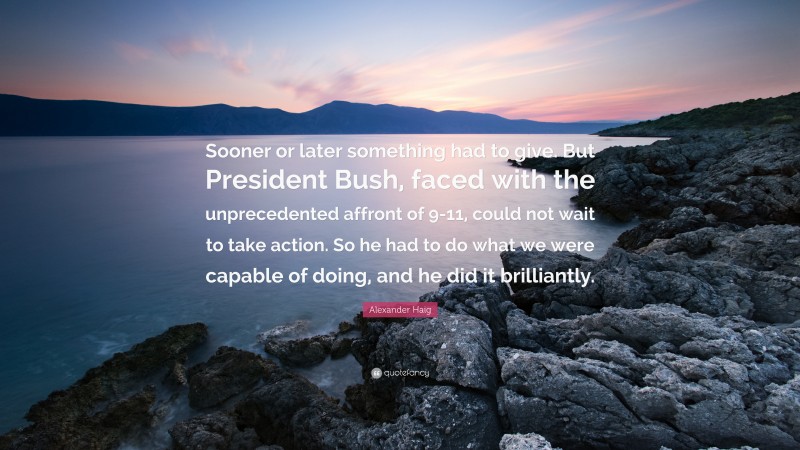 Alexander Haig Quote: “Sooner or later something had to give. But President Bush, faced with the unprecedented affront of 9-11, could not wait to take action. So he had to do what we were capable of doing, and he did it brilliantly.”