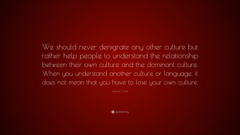 Edward T. Hall Quote: “We should never denigrate any other culture but rather help people to understand the relationship between their own culture and the dominant culture. When you understand another culture or language, it does not mean that you have to lose your own culture.”