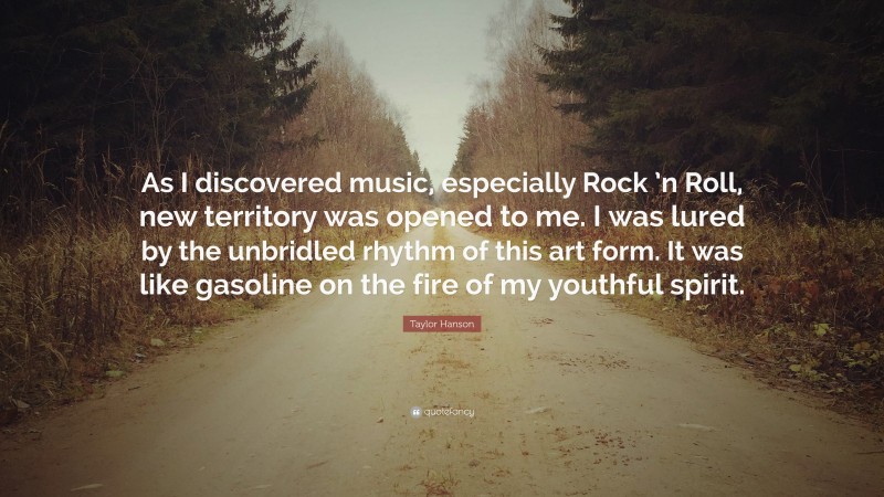 Taylor Hanson Quote: “As I discovered music, especially Rock ’n Roll, new territory was opened to me. I was lured by the unbridled rhythm of this art form. It was like gasoline on the fire of my youthful spirit.”