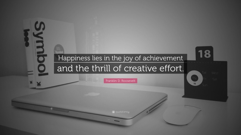 Franklin D. Roosevelt Quote: “Happiness lies in the joy of achievement and the thrill of creative effort.”