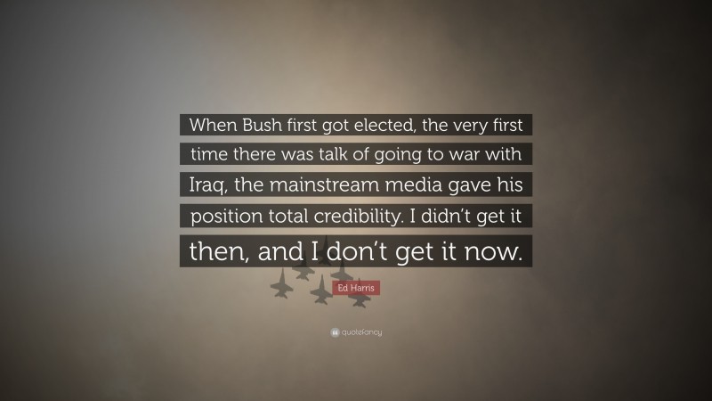Ed Harris Quote: “When Bush first got elected, the very first time there was talk of going to war with Iraq, the mainstream media gave his position total credibility. I didn’t get it then, and I don’t get it now.”