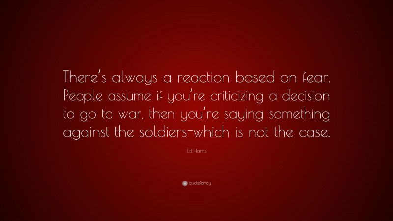 Ed Harris Quote: “There’s always a reaction based on fear. People assume if you’re criticizing a decision to go to war, then you’re saying something against the soldiers-which is not the case.”