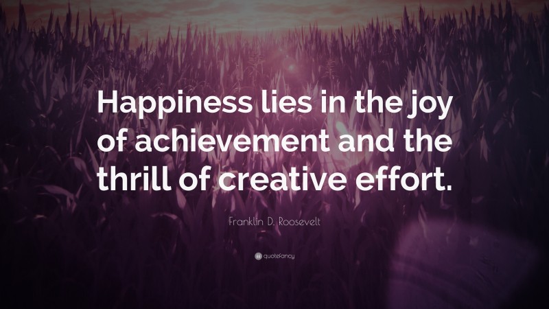 Franklin D. Roosevelt Quote: “Happiness lies in the joy of achievement and the thrill of creative effort.”