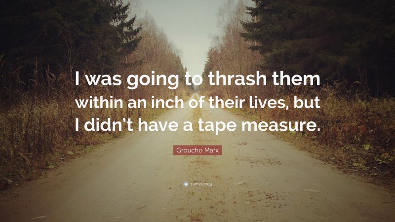 Groucho Marx Quote: “I was going to thrash them within an inch of their lives, but I didn’t have a tape measure.”