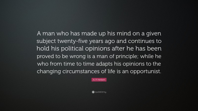 A. P. Herbert Quote: “A man who has made up his mind on a given subject twenty-five years ago and continues to hold his political opinions after he has been proved to be wrong is a man of principle; while he who from time to time adapts his opinions to the changing circumstances of life is an opportunist.”