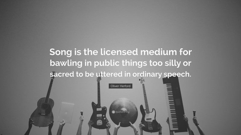 Oliver Herford Quote: “Song is the licensed medium for bawling in public things too silly or sacred to be uttered in ordinary speech.”