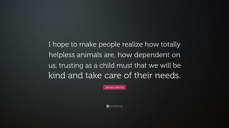 James Herriot Quote: “I hope to make people realize how totally helpless animals are, how dependent on us, trusting as a child must that we will be kind and take care of their needs.”