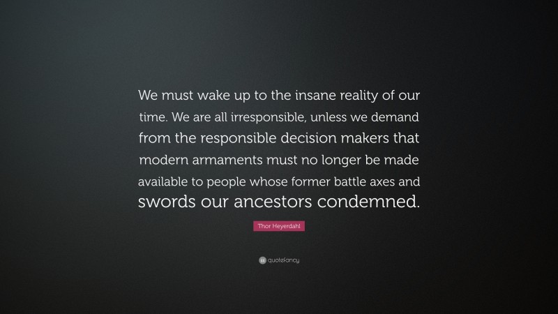 Thor Heyerdahl Quote: “We must wake up to the insane reality of our time. We are all irresponsible, unless we demand from the responsible decision makers that modern armaments must no longer be made available to people whose former battle axes and swords our ancestors condemned.”