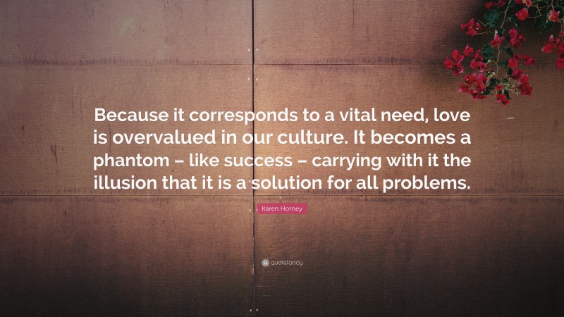Karen Horney Quote: “Because it corresponds to a vital need, love is overvalued in our culture. It becomes a phantom – like success – carrying with it the illusion that it is a solution for all problems.”