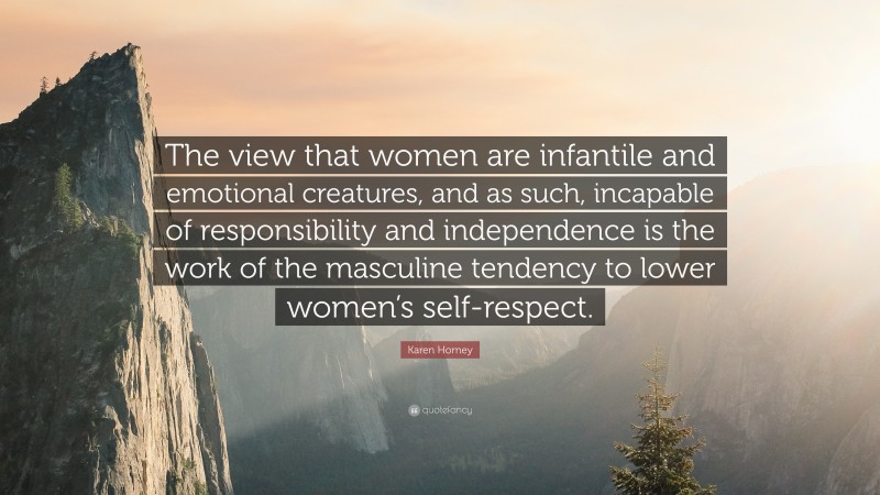 Karen Horney Quote: “The view that women are infantile and emotional creatures, and as such, incapable of responsibility and independence is the work of the masculine tendency to lower women’s self-respect.”