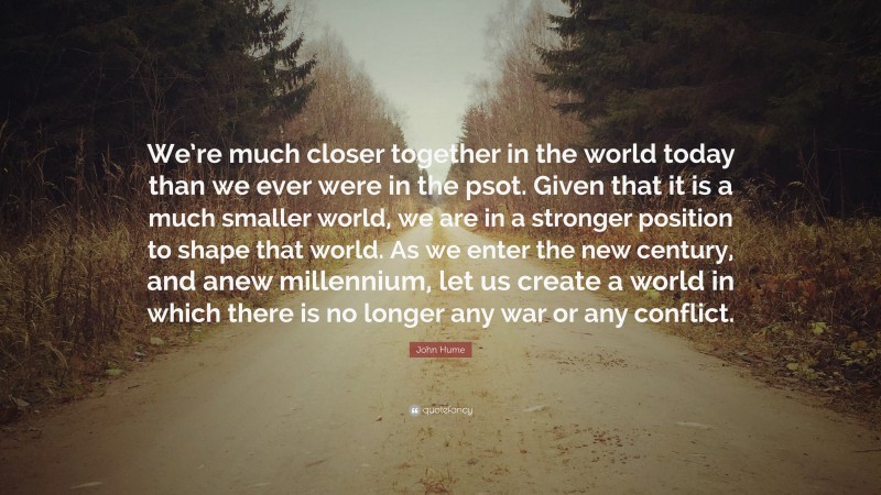 John Hume Quote: “We’re much closer together in the world today than we ever were in the psot. Given that it is a much smaller world, we are in a stronger position to shape that world. As we enter the new century, and anew millennium, let us create a world in which there is no longer any war or any conflict.”