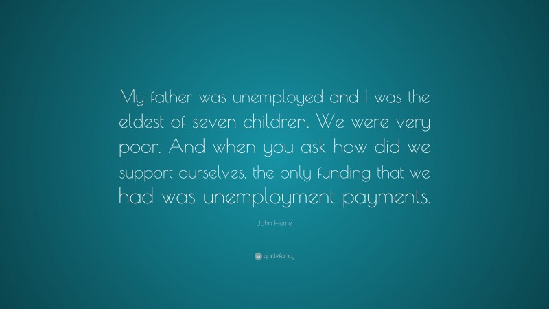 John Hume Quote: “My father was unemployed and I was the eldest of seven children. We were very poor. And when you ask how did we support ourselves, the only funding that we had was unemployment payments.”