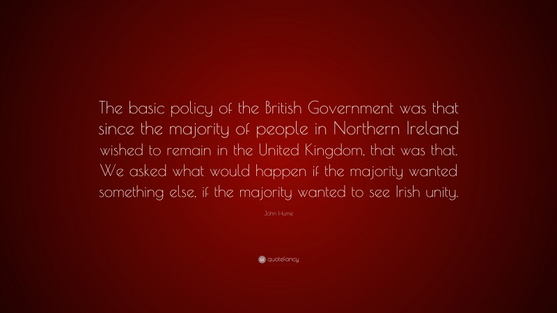 John Hume Quote: “The basic policy of the British Government was that since the majority of people in Northern Ireland wished to remain in the United Kingdom, that was that. We asked what would happen if the majority wanted something else, if the majority wanted to see Irish unity.”